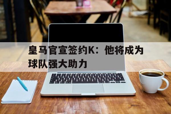 皇马官宣签约K：他将成为球队强大助力的简单介绍
