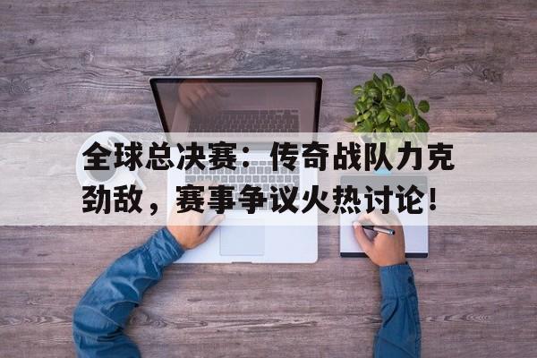 全球总决赛：传奇战队力克劲敌，赛事争议火热讨论！