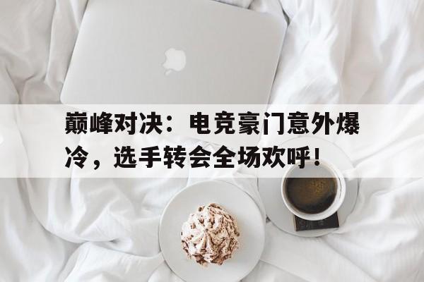 巅峰对决：电竞豪门意外爆冷，选手转会全场欢呼！